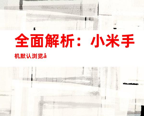 全面解析：小米手机默认浏览器更改指南
